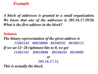 A block of addresses is granted to a small organization.
We know that one of the addresses is 205.16.37.39/28.
What is the first address in the block?
Solution
The binary representation of the given address is
11001101 00010000 00100101 00100111
If we set 32−28 rightmost bits to 0, we get
11001101 00010000 00100101 0010000
or
205.16.37.32.
This is actually the block.
Example
 