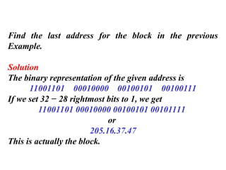 Find the last address for the block in the previous
Example.
Solution
The binary representation of the given address is
11001101 00010000 00100101 00100111
If we set 32 − 28 rightmost bits to 1, we get
11001101 00010000 00100101 00101111
or
205.16.37.47
This is actually the block.
 
