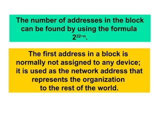 The number of addresses in the block
can be found by using the formula
232−n
.
The first address in a block is
normally not assigned to any device;
it is used as the network address that
represents the organization
to the rest of the world.
 