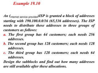 An (internet service provider)ISP is granted a block of addresses
starting with 190.100.0.0/16 (65,536 addresses). The ISP
needs to distribute these addresses to three groups of
customers as follows:
a. The first group has 64 customers; each needs 256
addresses.
b. The second group has 128 customers; each needs 128
addresses.
c. The third group has 128 customers; each needs 64
addresses.
Design the subblocks and find out how many addresses
are still available after these allocations.
Example 19.10
 