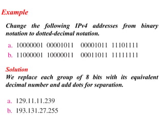 Change the following IPv4 addresses from binary
notation to dotted-decimal notation.
Example
Solution
We replace each group of 8 bits with its equivalent
decimal number and add dots for separation.
 