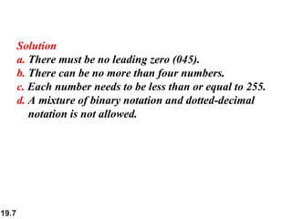 19.7
Solution
a. There must be no leading zero (045).
b. There can be no more than four numbers.
c. Each number needs to be less than or equal to 255.
d. A mixture of binary notation and dotted-decimal
notation is not allowed.
 