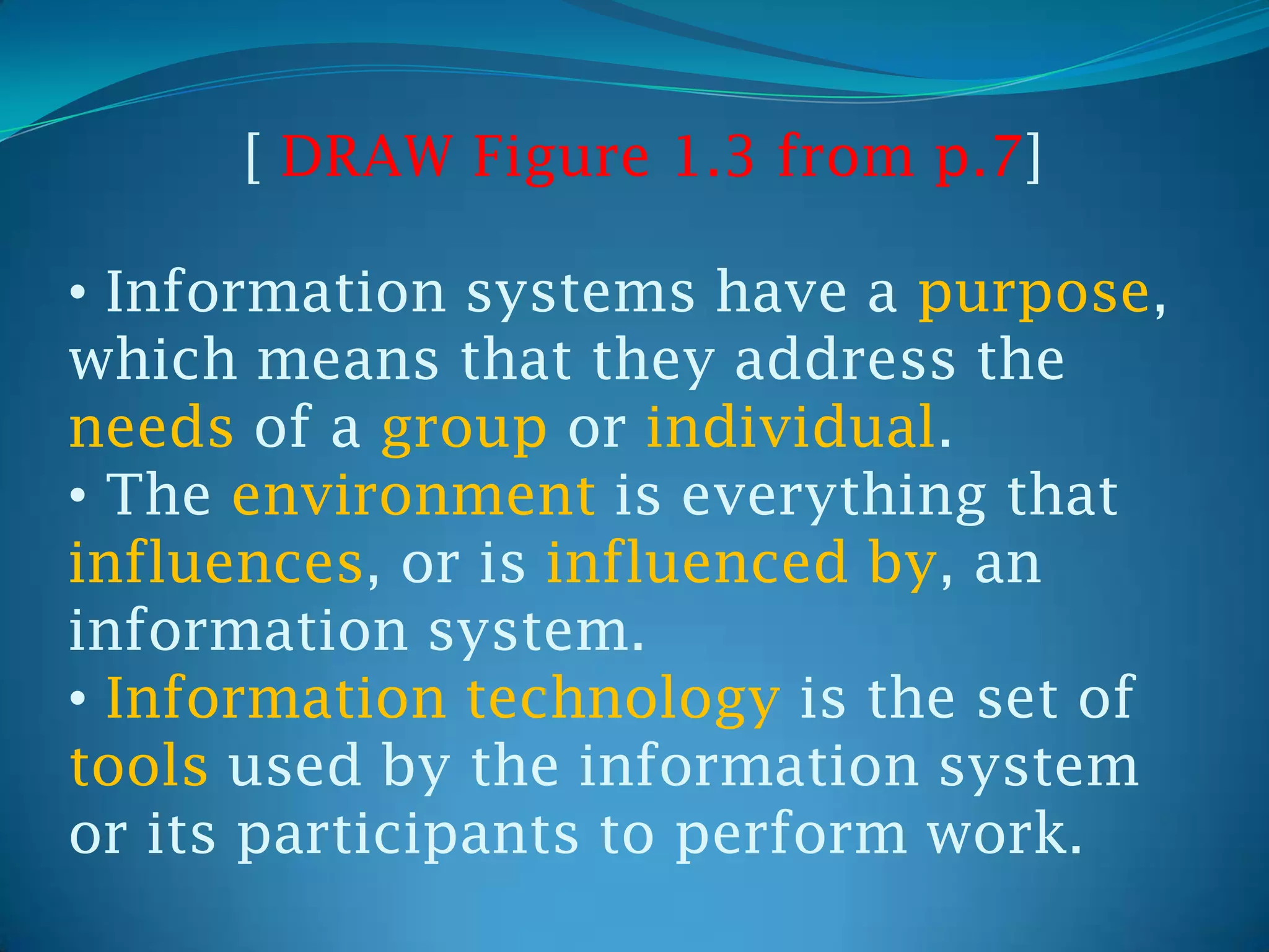 [ DRAW Figure 1.3 from p.7]

• Information systems have a purpose,
which means that they address the
needs of a group or individual.
• The environment is everything that
influences, or is influenced by, an
information system.
• Information technology is the set of
tools used by the information system
or its participants to perform work.
 