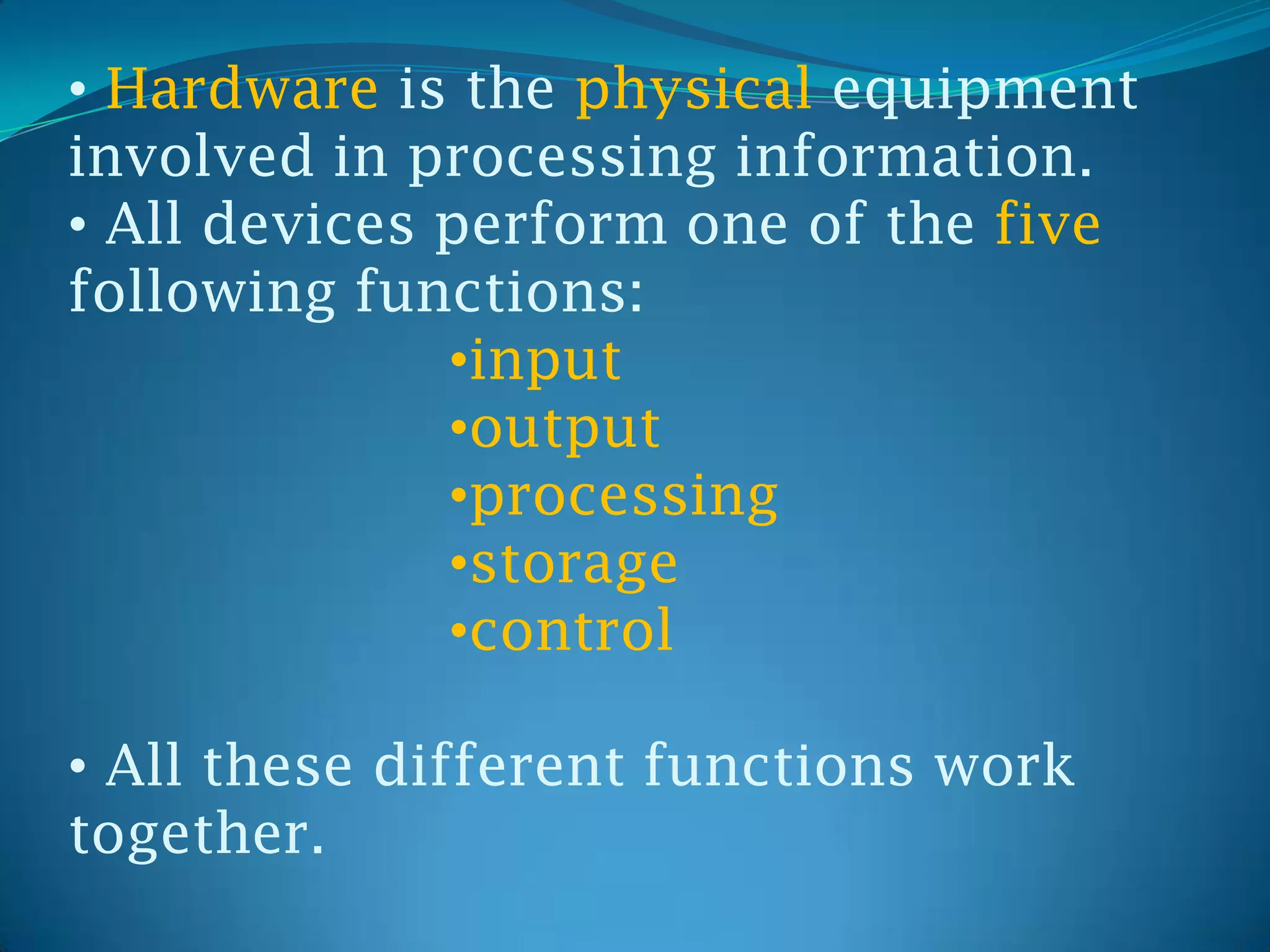 • Hardware is the physical equipment
involved in processing information.
• All devices perform one of the five
following functions:
              •input
              •output
              •processing
              •storage
              •control

• All these different functions work
together.
 