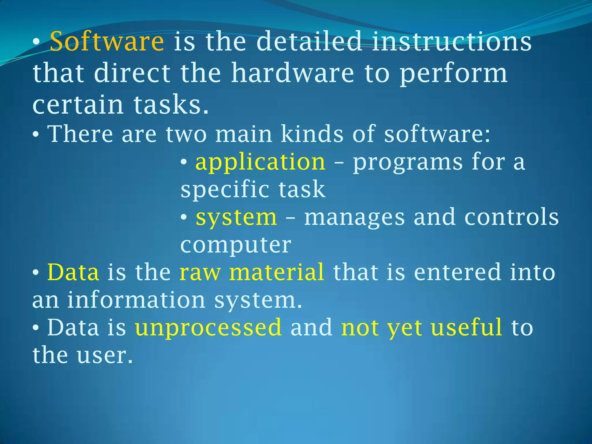 • Software is the detailed instructions
that direct the hardware to perform
certain tasks.
• There are two main kinds of software:
              • application – programs for a
              specific task
              • system – manages and controls
              computer
• Data is the raw material that is entered into
an information system.
• Data is unprocessed and not yet useful to
the user.
 