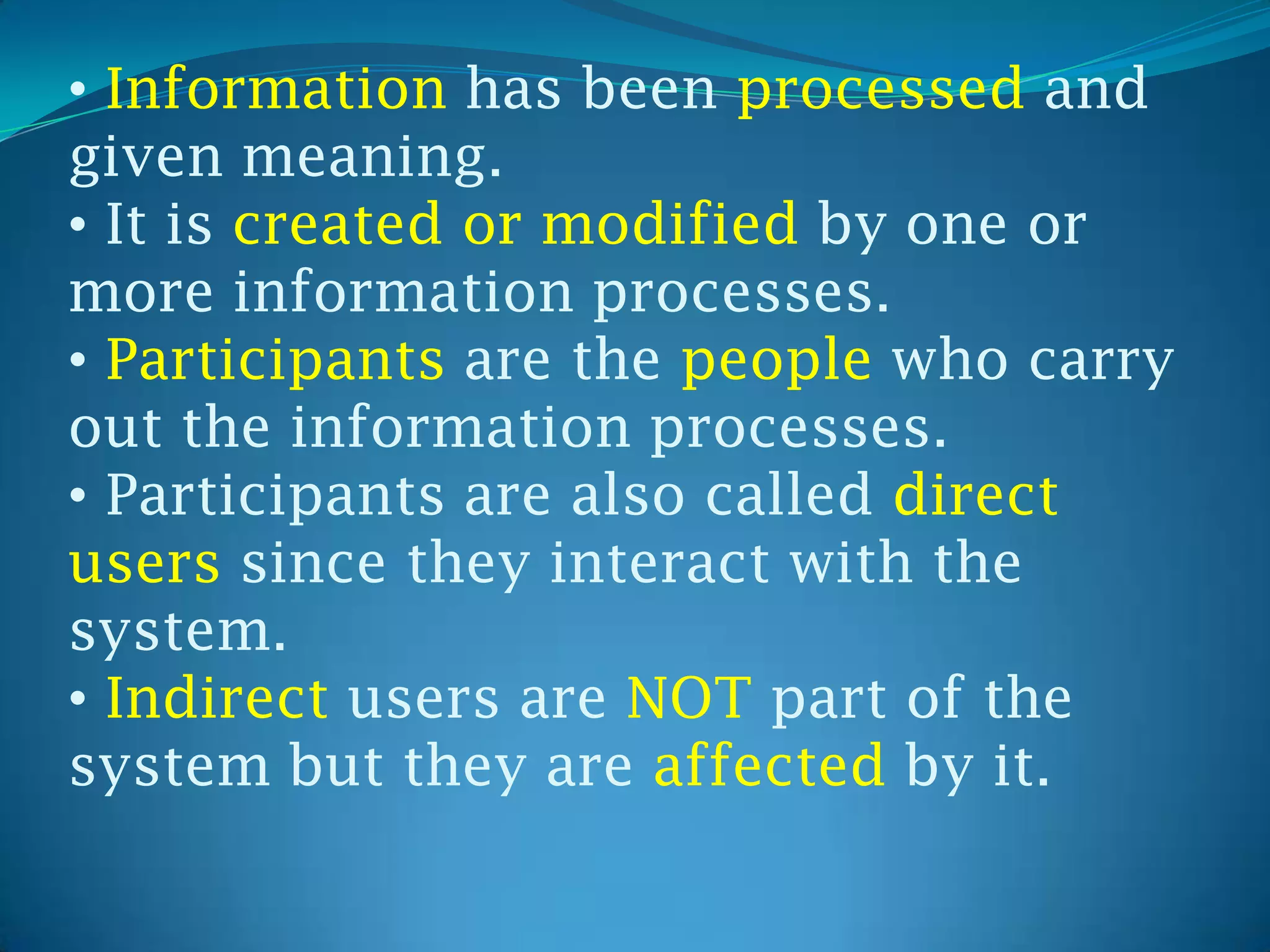 • Information has been processed and
given meaning.
• It is created or modified by one or
more information processes.
• Participants are the people who carry
out the information processes.
• Participants are also called direct
users since they interact with the
system.
• Indirect users are NOT part of the
system but they are affected by it.
 