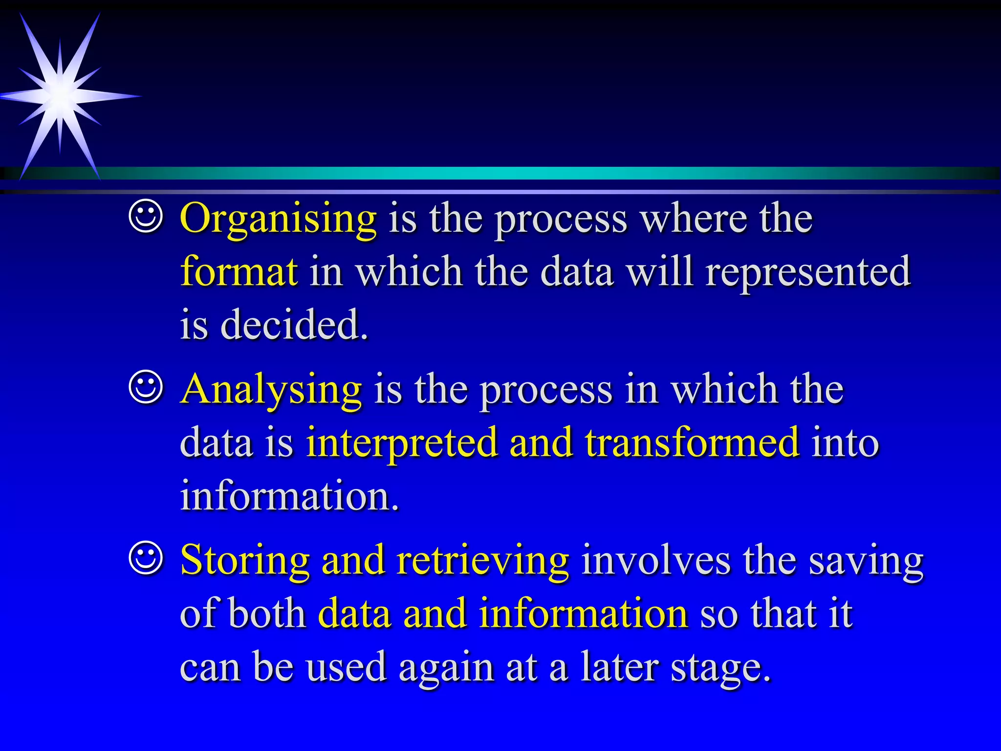  Organising is the process where the
  format in which the data will represented
  is decided.
 Analysing is the process in which the
  data is interpreted and transformed into
  information.
 Storing and retrieving involves the saving
  of both data and information so that it
  can be used again at a later stage.
 