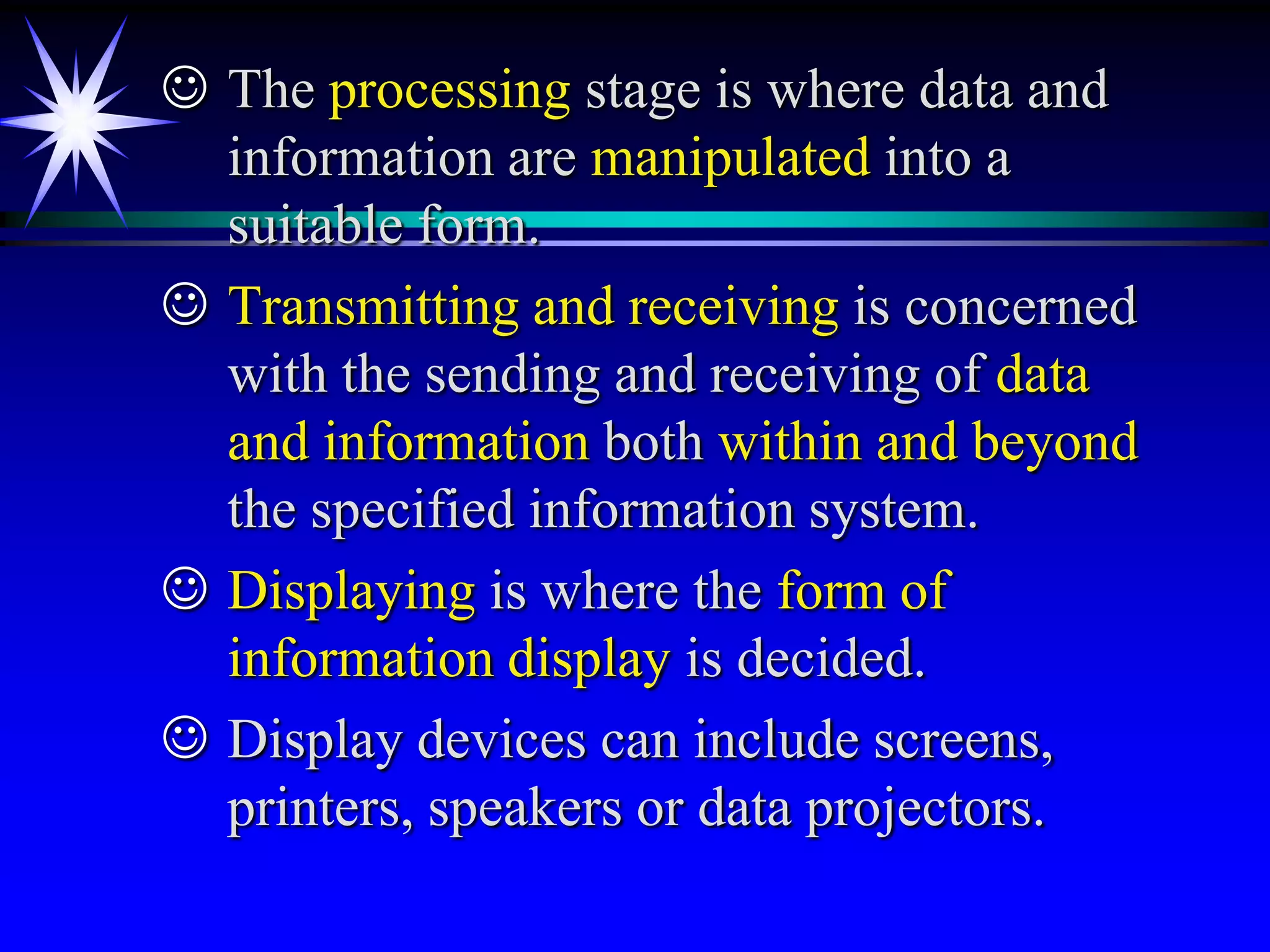  The processing stage is where data and
  information are manipulated into a
  suitable form.
 Transmitting and receiving is concerned
  with the sending and receiving of data
  and information both within and beyond
  the specified information system.
 Displaying is where the form of
  information display is decided.
 Display devices can include screens,
  printers, speakers or data projectors.
 