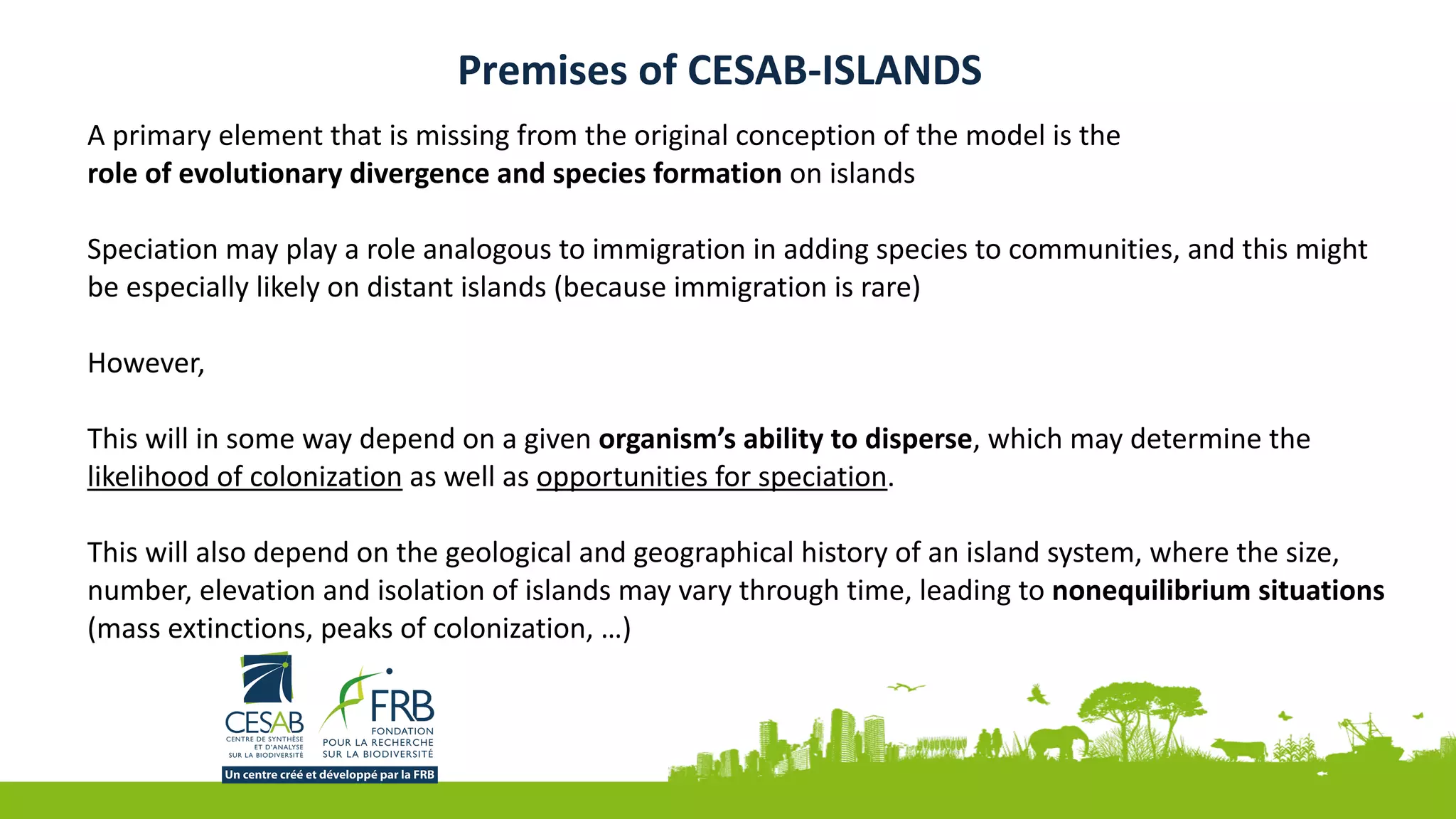 Premises	of	CESAB-ISLANDS
A	primary	element	that	is	missing	from	the	original	conception	of	the	model	is	the	
role	of	evolutionary	divergence	and	species	formation	on	islands	
Speciation	may	play	a	role	analogous	to	immigration	in	adding	species	to	communities,	and	this	might	
be	especially	likely	on	distant	islands	(because	immigration	is	rare)	
However,	
This	will	in	some	way	depend	on	a	given	organism’s	ability	to	disperse,	which	may	determine	the	
likelihood	of	colonization	as	well	as	opportunities	for	speciation.	
This	will	also	depend	on	the	geological	and	geographical	history	of	an	island	system,	where	the	size,	
number,	elevation	and	isolation	of	islands	may	vary	through	time,	leading	to	nonequilibrium	situations	
(mass	extinctions,	peaks	of	colonization,	…)	
 