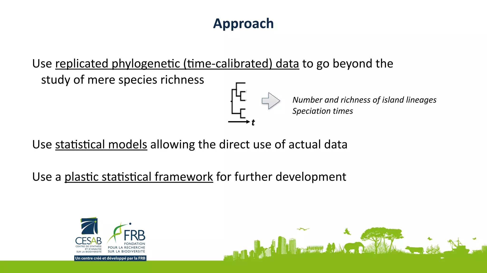 Use	replicated	phylogeneJc	(Jme-calibrated)	data	to	go	beyond	the	
study	of	mere	species	richness	
Use	staJsJcal	models	allowing	the	direct	use	of	actual	data	
Use	a	plasJc	staJsJcal	framework	for	further	development	
Approach
t	
Number	and	richness	of	island	lineages	
Speciation	times
 