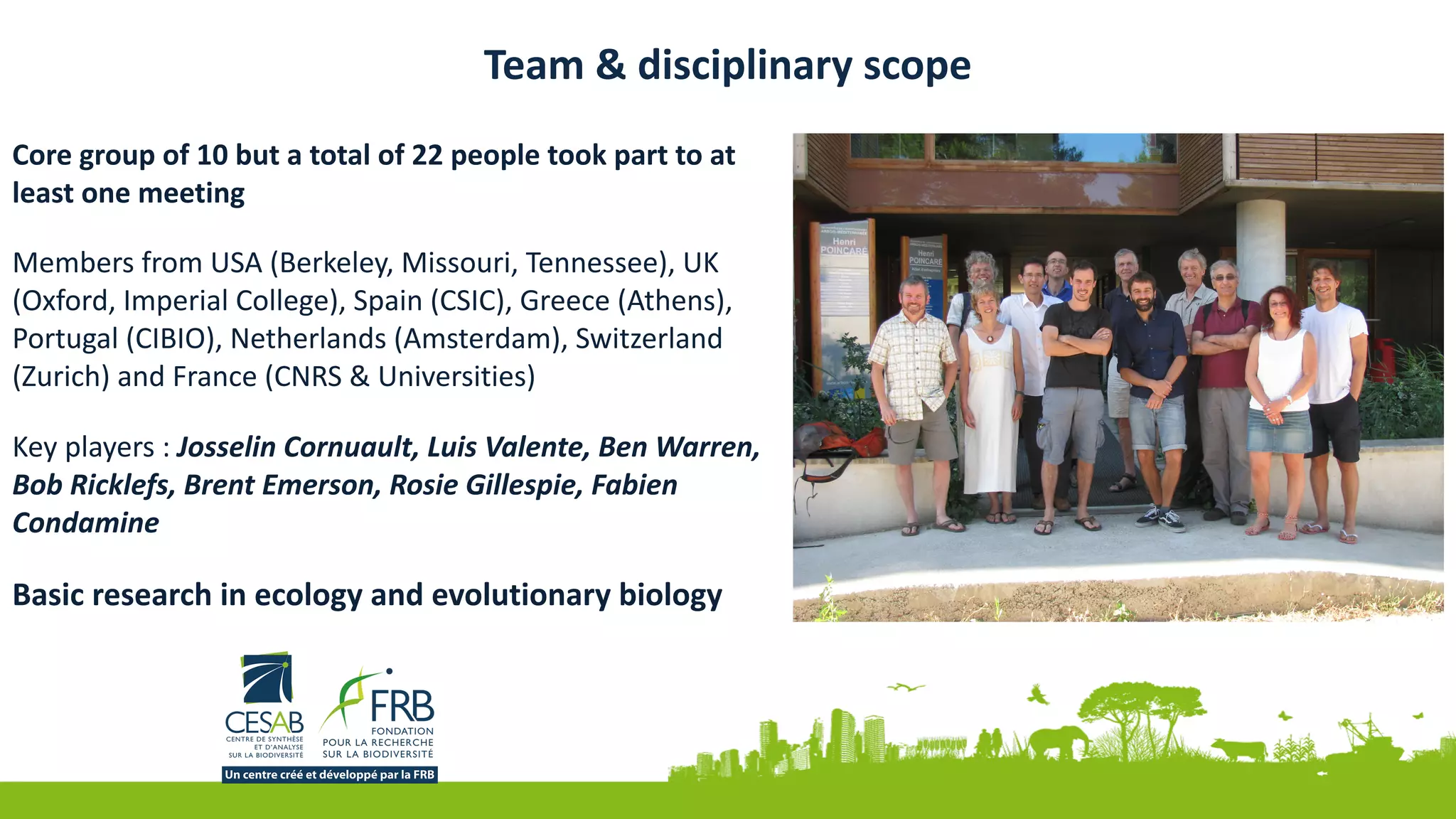 Team	&	disciplinary	scope
Core	group	of	10	but	a	total	of	22	people	took	part	to	at	
least	one	meeting	
Members	from	USA	(Berkeley,	Missouri,	Tennessee),	UK	
(Oxford,	Imperial	College),	Spain	(CSIC),	Greece	(Athens),	
Portugal	(CIBIO),	Netherlands	(Amsterdam),	Switzerland	
(Zurich)	and	France	(CNRS	&	Universities)	
Key	players	:	Josselin	Cornuault,	Luis	Valente,	Ben	Warren,	
Bob	Ricklefs,	Brent	Emerson,	Rosie	Gillespie,	Fabien	
Condamine	
Basic	research	in	ecology	and	evolutionary	biology
 