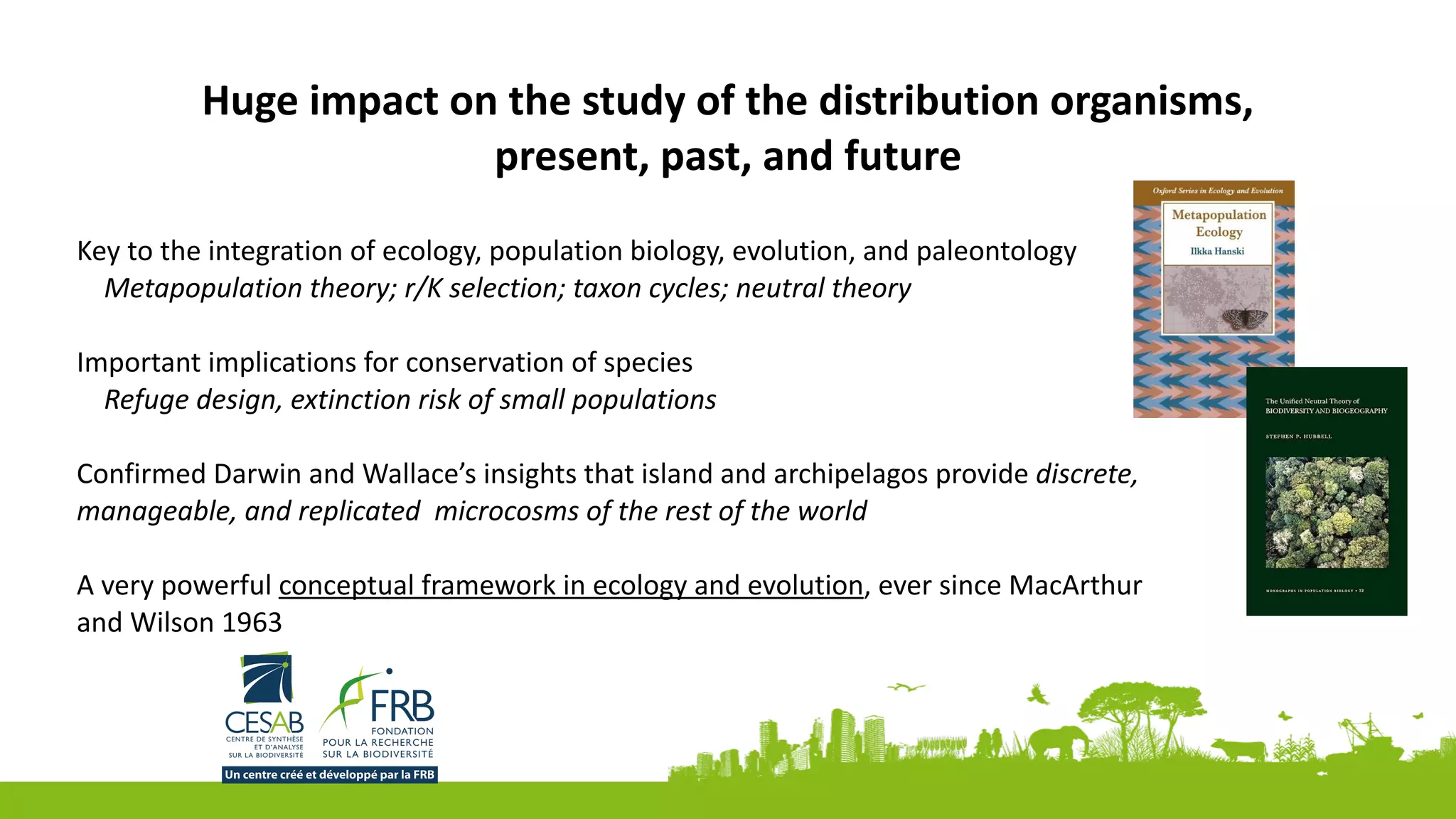 Huge	impact	on	the	study	of	the	distribution	organisms,	
present,	past,	and	future	
Key	to	the	integration	of	ecology,	population	biology,	evolution,	and	paleontology	
Metapopulation	theory;	r/K	selection;	taxon	cycles;	neutral	theory		
Important	implications	for	conservation	of	species	
Refuge	design,	extinction	risk	of	small	populations	
Confirmed	Darwin	and	Wallace’s	insights	that	island	and	archipelagos	provide	discrete,	
manageable,	and	replicated		microcosms	of	the	rest	of	the	world	
A	very	powerful	conceptual	framework	in	ecology	and	evolution,	ever	since	MacArthur	
and	Wilson	1963	
 