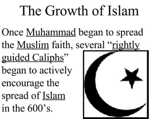 The Growth of Islam Once  Muhammad  began to spread the  Muslim  faith, several “ rightly guided Caliphs ”    began to actively   encourage the   spread of  Islam   in the 600’s. 