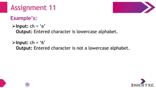 Assignment 11
Example’s:
⮚Input: ch = ‘a’
Output: Entered character is lowercase alphabet.
⮚Input: ch = ‘6’
Output: Entered character is not a lowercase alphabet.
 