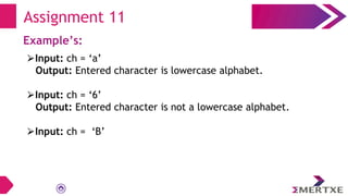 Assignment 11
Example’s:
⮚Input: ch = ‘a’
Output: Entered character is lowercase alphabet.
⮚Input: ch = ‘6’
Output: Entered character is not a lowercase alphabet.
⮚Input: ch = ‘B’
 