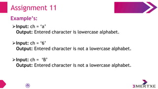 Assignment 11
Example’s:
⮚Input: ch = ‘a’
Output: Entered character is lowercase alphabet.
⮚Input: ch = ‘6’
Output: Entered character is not a lowercase alphabet.
⮚Input: ch = ‘B’
Output: Entered character is not a lowercase alphabet.
 