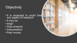 Objectivity
• It is expected to avoid bias in
any aspect of research
• It may be
• esign
• Data analysis
• Interpretation
• Peer review.
 