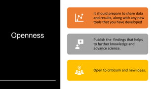 Openness
It should prepare to share data
and results, along with any new
tools that you have developed
Publish the findings that helps
to further knowledge and
advance science.
Open to criticism and new ideas.
 