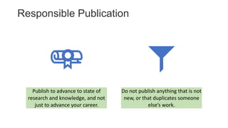 Responsible Publication
Publish to advance to state of
research and knowledge, and not
just to advance your career.
Do not publish anything that is not
new, or that duplicates someone
else’s work.
 