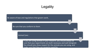 Legality
Be aware of laws and regulations that govern work,
Be sure that you conform to them.
Animal Care :
If you are using animals in your research, you should always be
sure that your experiments are both necessary and well-designed.
You should also show respect for the animals you are using, and
make sure that they are properly cared for.
 