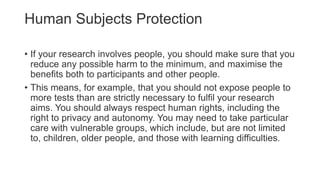 Human Subjects Protection
• If your research involves people, you should make sure that you
reduce any possible harm to the minimum, and maximise the
benefits both to participants and other people.
• This means, for example, that you should not expose people to
more tests than are strictly necessary to fulfil your research
aims. You should always respect human rights, including the
right to privacy and autonomy. You may need to take particular
care with vulnerable groups, which include, but are not limited
to, children, older people, and those with learning difficulties.
 