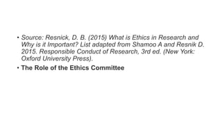• Source: Resnick, D. B. (2015) What is Ethics in Research and
Why is it Important? List adapted from Shamoo A and Resnik D.
2015. Responsible Conduct of Research, 3rd ed. (New York:
Oxford University Press).
• The Role of the Ethics Committee
 