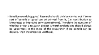 • Beneficence (doing good) Research should only be carried out if some
sort of benefit or good can be derived from it, (i.e. contribution to
knowledge or improved service/treatment). Therefore the question of
whether or not a research project is worth undertaking should always
be uppermost in the mind of the researcher. If no benefit can be
derived, then the project is unethical.
 