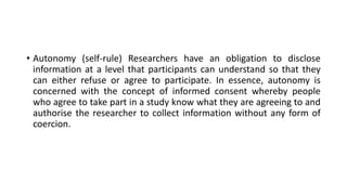 • Autonomy (self-rule) Researchers have an obligation to disclose
information at a level that participants can understand so that they
can either refuse or agree to participate. In essence, autonomy is
concerned with the concept of informed consent whereby people
who agree to take part in a study know what they are agreeing to and
authorise the researcher to collect information without any form of
coercion.
 