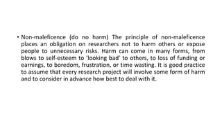 • Non-maleficence (do no harm) The principle of non-maleficence
places an obligation on researchers not to harm others or expose
people to unnecessary risks. Harm can come in many forms, from
blows to self-esteem to ‘looking bad’ to others, to loss of funding or
earnings, to boredom, frustration, or time wasting. It is good practice
to assume that every research project will involve some form of harm
and to consider in advance how best to deal with it.
 