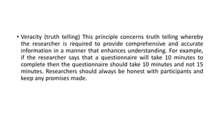 • Veracity (truth telling) This principle concerns truth telling whereby
the researcher is required to provide comprehensive and accurate
information in a manner that enhances understanding. For example,
if the researcher says that a questionnaire will take 10 minutes to
complete then the questionnaire should take 10 minutes and not 15
minutes. Researchers should always be honest with participants and
keep any promises made.
 