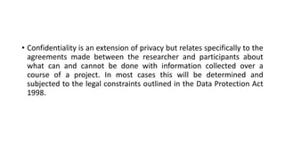 • Confidentiality is an extension of privacy but relates specifically to the
agreements made between the researcher and participants about
what can and cannot be done with information collected over a
course of a project. In most cases this will be determined and
subjected to the legal constraints outlined in the Data Protection Act
1998.
 