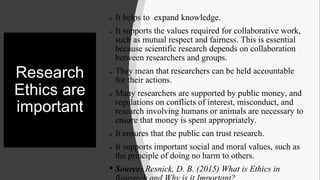 Research
Ethics are
important
 It helps to expand knowledge.
 It supports the values required for collaborative work,
such as mutual respect and fairness. This is essential
because scientific research depends on collaboration
between researchers and groups.
 They mean that researchers can be held accountable
for their actions.
 Many researchers are supported by public money, and
regulations on conflicts of interest, misconduct, and
research involving humans or animals are necessary to
ensure that money is spent appropriately.
 It ensures that the public can trust research.
 It supports important social and moral values, such as
the principle of doing no harm to others.
• Source: Resnick, D. B. (2015) What is Ethics in
 
