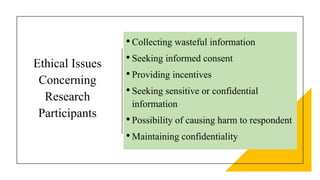 Ethical Issues
Concerning
Research
Participants
•Collecting wasteful information
•Seeking informed consent
•Providing incentives
•Seeking sensitive or confidential
information
•Possibility of causing harm to respondent
•Maintaining confidentiality
 