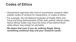 Codes of Ethics
• Government agencies who fund or commission research often
publish codes of conduct for researchers, or codes of ethics.
• For example, the US National Institutes of Health (NIH) and
Food and Drug Administration (FDA) both publish ethical codes.
Some ethical codes may have the force of law behind them,
while others may simply be advisable.
• Be aware that even if you do nothing illegal, doing
something unethical may end your research career.
 