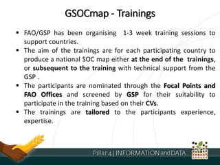 GSOCmap - Trainings
 FAO/GSP has been organising 1-3 week training sessions to
support countries.
 The aim of the trainings are for each participating country to
produce a national SOC map either at the end of the trainings,
or subsequent to the training with technical support from the
GSP .
 The participants are nominated through the Focal Points and
FAO Offices and screened by GSP for their suitability to
participate in the training based on their CVs.
 The trainings are tailored to the participants experience,
expertise.
 