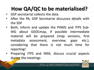 • GSP secretariat collects the data
• After the PA, GSP Secretariat discusses details with
the SDF
• Both, inform and update the P4WG and ITPS Sub-
WG about GSOCmap, if possible intermediate
material will be prepared (map versions, first
metadata assessment, overview, gaps etc.),
considering that there is not much time for
reporting!
• Preparing ITPS and INSII, discuss crucial aspects
during the meetings
How QA/QC to be materialised?
 