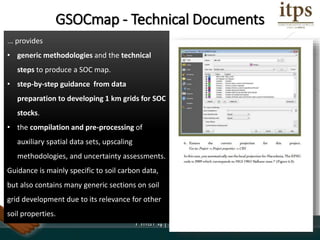 Roadmap:
... provides
• generic methodologies and the technical
steps to produce a SOC map.
• step-by-step guidance from data
preparation to developing 1 km grids for SOC
stocks.
• the compilation and pre-processing of
auxiliary spatial data sets, upscaling
methodologies, and uncertainty assessments.
Guidance is mainly specific to soil carbon data,
but also contains many generic sections on soil
grid development due to its relevance for other
soil properties.
GSOCmap - Technical Documents
 