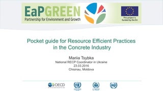 Pocket guide for Resource Efficient Practices
in the Concrete Industry
Mariia Tsybka
National RECP Coordinator in Ukraine
23.03.2016
Chisinau, Moldova
 