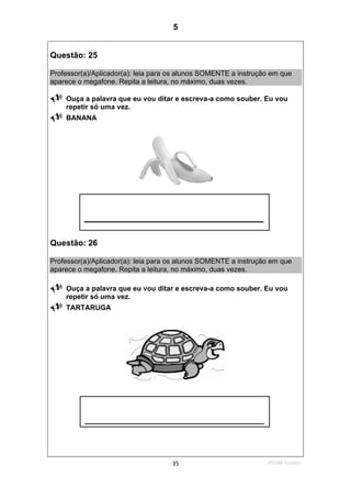 2ºS/08-Teste0235
Questão: 25
Professor(a)/Aplicador(a): leia para os alunos SOMENTE a instrução em que
aparece o megafone. Repita a leitura, no máximo, duas vezes.
Ouça a palavra que eu vou ditar e escreva-a como souber. Eu vou
repetir só uma vez.
BANANA
Questão: 26
Professor(a)/Aplicador(a): leia para os alunos SOMENTE a instrução em que
aparece o megafone. Repita a leitura, no máximo, duas vezes.
Ouça a palavra que eu vou ditar e escreva-a como souber. Eu vou
repetir só uma vez.
TARTARUGA
_____________________
_____________________
5
D15 (2008/2) - Escrever palavras
Teste 2/2008
 