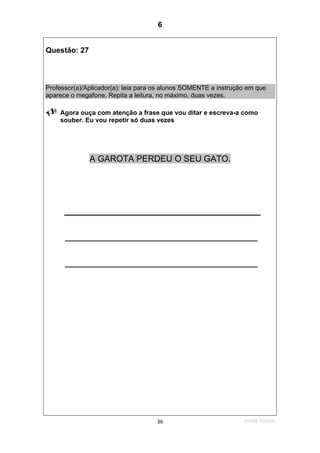 2ºS/08-Teste0236
Questão: 27
Professor(a)/Aplicador(a): leia para os alunos SOMENTE a instrução em que
aparece o megafone. Repita a leitura, no máximo, duas vezes.
Agora ouça com atenção a frase que vou ditar e escreva-a como
souber. Eu vou repetir só duas vezes
A GAROTA PERDEU O SEU GATO.
______________________________________________
______________________________________________
6
D16 (2008/2) - Escrever palavras
Teste 2/2008
 