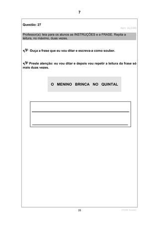 1ºS/08-Teste0139
Questão: 27
Item: AL0386
Professor(a): leia para os alunos as INSTRUÇÕES e a FRASE. Repita a
leitura, no máximo, duas vezes.
Ouça a frase que eu vou ditar e escreva-a como souber.
Preste atenção: eu vou ditar e depois vou repetir a leitura da frase só
mais duas vezes.
O MENINO BRINCA NO QUINTAL
______________________________________________
7
D16 (2008/1) - Escrever palavras
Teste 1/2008
 