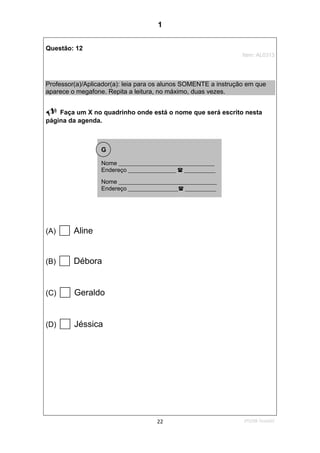 2ºS/08-Teste0222
Questão: 12
Item: AL0313
Professor(a)/Aplicador(a): leia para os alunos SOMENTE a instrução em que
aparece o megafone. Repita a leitura, no máximo, duas vezes.
Faça um X no quadrinho onde está o nome que será escrito nesta
página da agenda.
(A) Aline
(B) Débora
(C) Geraldo
(D) Jéssica
Nome ________________________________________
Endereço ____________________ _____________
Nome _________________________________________
Endereço _____________________ _____________
G
1
Teste 2/2008
D13 (2008/2) - Reconhecer a ordem alfabética
 