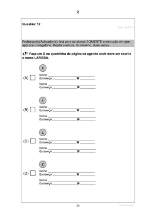 1ºS/08-Teste0124
Questão: 12
Item: AL0312
Professor(a)/Aplicador(a): leia para os alunos SOMENTE a instrução em que
aparece o megafone. Repita a leitura, no máximo, duas vezes.
Faça um X no quadrinho da página da agenda onde deve ser escrito
o nome LARISSA.
Nome ________________________________________
Endereço ____________________ _____________
Nome _________________________________________
Endereço _____________________ _____________
Nome ________________________________________
Endereço ____________________ _____________
Nome _________________________________________
Endereço _____________________ _____________
Nome ________________________________________
Endereço ____________________ _____________
Nome _________________________________________
Endereço _____________________ _____________
Nome ________________________________________
Endereço ____________________ _____________
Nome _________________________________________
Endereço _____________________ _____________
E
I
L
Z
(A)
(B)
(C)
(D)
2
Teste 1/2008
D13 (2008/1) - Reconhecer a ordem alfabética
 