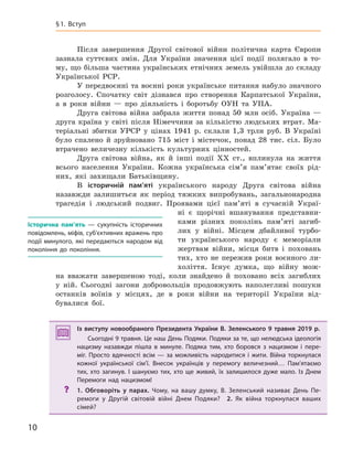10
§1. Вступ
Після завершення Другої світової війни політична карта Європи
зазнала суттєвих змін. Для України значення цієї події полягало в то-
му, що більша частина українських етнічних земель увійшла до складу
Української РСР.
У передвоєнні та воєнні роки українське питання набуло значного
розголосу. Спочатку світ дізнався про створення Карпатської України,
а в роки війни — про діяльність і боротьбу ОУН та УПА.
Друга світова війна забрала життя понад 50 млн осіб. Україна —
друга країна у світі після Німеччини за кількістю людських втрат. Ма-
теріальні збитки УРСР у цінах 1941 р. склали 1,3 трлн руб. В Україні
було спалено й зруйновано 715 міст і містечок, понад 28 тис. сіл. Було
втрачено величезну кількість культурних цінностей.
Друга світова війна, як й інші події ХХ ст., вплинула на життя
всього населення України. Кожна українська сім’я пам’ятає своїх рід-
них, які захищали Батьківщину.
В історичній пам’яті українського народу Друга світова війна
назавжди залишиться як період тяжких випробувань, загальнонародна
трагедія і людський подвиг. Проявами цієї пам’яті в сучасній Украї-
ні є щорічні вшанування представни-
ками різних поколінь пам’яті загиб-
лих у війні. Місцем дбайливої турбо-
ти українського народу є меморіали
жертвам війни, місця битв і поховань
тих, хто не пережив роки воєнного ли-
холіття. Існує думка, що війну мож-
на вважати завершеною тоді, коли знайдено й поховано всіх загиблих
у ній. Сьогодні загони добровольців продовжують наполегливі пошуки
останків воїнів у місцях, де в роки війни на території України від-
бувалися бої.
Із виступу новообраного Президента України В. Зеленського 9  травня 2019  р.
Сьогодні 9 травня. Це наш День Подяки. Подяки за те, що нелюдська ідеологія
нацизму назавжди пішла в  минуле. Подяка тим, хто боровся з  нацизмом і  пере-
міг. Просто вдячності всім — за можливість народитися і  жити. Війна торкнулася
кожної української сім’ї. Внесок українців у  перемогу величезний… Пам’ятаємо
тих, хто загинув. І  шануємо тих, хто ще живий, їх залишилося дуже мало. Із  Днем
Перемоги над нацизмом!
? 1.  Обговоріть у  парах. Чому, на вашу думку, В. Зеленський називає День Пе-
ремоги у  Другій світовій війні Днем Подяки? 2.  Як війна торкнулася ваших
сімей?
Із виступу новообраного Президента України В. Зеленського 9  травня 2019  р.
Сьогодні 9 травня. Це наш День Подяки. Подяки за те, що нелюдська ідеологія
нацизму назавжди пішла в  минуле. Подяка тим, хто боровся з  нацизмом і  пере-
міг. Просто вдячності всім — за можливість народитися і  жити. Війна торкнулася
кожної української сім’ї. Внесок українців у  перемогу величезний… Пам’ятаємо
тих, хто загинув. І  шануємо тих, хто ще живий, їх залишилося дуже мало. Із  Днем
Перемоги над нацизмом!
? 1. Обговоріть у  парах. Чому, на вашу думку, В. Зеленський називає День Пе-
ремоги у  Другій світовій війні Днем Подяки? 2.  Як війна торкнулася ваших
сімей?
історична пам’ять  — сукупність історичних
повідомлень, міфів, суб’єктивних вражень про
події минулого, які передаються народом від
покоління до  покоління.
 
