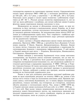 100
Розділ 3
господарства перевели на гарантовану грошову оплату. Середньомісячна
оплата праці протягом 1965—1985  рр. у  колгоспах республіки зросла
до 134  руб., або у  2,7  разу, у  радгоспах  — до 163  руб., або у  2,3  разу.
Унаслідок цього розрив в  оплаті праці селянства і  робітництва скоро-
тився до 20—46  %. Реальні доходи селянства перевищували ті, які на
той час мали робітники і службовці, але погані побутові умови й важка
фізична праця спричиняли відплив населення із села.
Незважаючи на заходи зі збільшення оплати праці, за цим по-
казником та його часткою в  національному доході Україна, як й  інші
радянські республіки, суттєво поступалася тогочасним країнам Заходу,
де панувала ринкова економіка. За показниками рівня життя СРСР на-
лежав до слаборозвинених країн світу. Такі «переваги» «найбільш про-
гресивного в  історії людства соціалістичного ладу» ретельно приховува-
ли від радянських громадян.
У роки «застою» в Україні зберігалися високі темпи житлового бу-
дівництва. Протягом 1965—1985 рр. у республіці було збудовано 7,3 млн
нових квартир. У  Києві, Харкові, Дніпропетровську, Вінниці, Львові
та інших містах з’явилися нові житлові мікрорайони з  кварталами ба-
гатоповерхових будинків і  відповідною інфраструктурою. У  цей період
в Україні виникли нові міста — Українка, Вільногірськ, Нововолинськ,
Світловодськ, Придніпровськ тощо.
Новим явищем у  житловому будівництві стала поява житлових
кооперативів, що будували житло коштами громадян, які до них на-
лежали. Із 1965  р. в  республіці було розпочато реалізацію програм зі
створення експериментально-показових сіл, що поєднували здобутки то-
гочасної архітектури з народними традиціями. У 1966—1975 рр. в Укра-
їні з’явилося близько 44 таких населених пунктів. У 1970 р. керівництво
республіки оголосило про початок реалізації програм із реконструкції
старих сіл. Заходи, здійснені в  межах цих програм, загалом позитивно
вплинули на благоустрій українського села.
Разом із тим для успішного розв’язання житлової проблеми дер-
жава не мала відповідних ресурсів: на початку 1980-х  рр. кожна п’ята
міська сім’я стояла в черзі на поліпшення житлових умов. Проявом кри-
зових явищ у житловому будівництві, як і в інших сферах господарства
республіки, ставало постійне, від п’ятирічки до п’ятирічки, зниження
обсягів уведення в  експлуатацію житла. Так, якщо в  1966—1970  рр.
в Україні житлові умови поліпшили 8,9 млн осіб, то в 1981—1985 рр. —
7,7  млн осіб. При цьому чимало невдоволення викликали як система
розподілу нового безкоштовного житла, що порушувала принципи со-
ціальної справедливості, так і  якість новобудов, переїзд до яких най-
частіше відкладали, поки не усунуть усі недоліки.
 