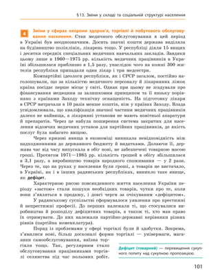 101
§ 13.  Зміни у  складі та соціальній структурі населення
4
Зміни у  сферах охорони здоров’я, торгівлі й  побутового обслугову-
вання населення. Стан медичного обслуговування в  цей період
в  Україні був неоднозначним. Досить значні кошти держава виділяла
на будівництво поліклінік, лікарень тощо. У республіці діяли 15 вищих
і десятки середніх спеціальних медичних навчальних закладів. Завдяки
цьому лише в  1960—1975  рр. кількість медичних працівників в  Укра-
їні збільшилася приблизно в 1,5 разу, унаслідок чого на кожні 300 жи-
телів республіки припадали один лікар і три медсестри.
Компартійні ідеологи республіки, як і СРСР загалом, постійно на-
голошували, що за кількістю медичного персоналу й  лікарняних ліжок
країна посідає перше місце у  світі. Однак при цьому не згадували про
фінансування медицини за залишковим принципом та її низьку порів-
няно з  країнами Заходу технічну оснащеність. На підготовку лікаря
в СРСР витрачали в 10 разів менше коштів, ніж у країнах Заходу. Влада
усвідомлювала, що кваліфікація значної частини медичних працівників
далеко не найвища, а лікарняні установи не мають новітньої апаратури
й  препаратів. Через це набула поширення система закритих для насе-
лення відомчих медичних установ для партійних працівників, де якість
послуг була набагато вищою.
Через кризові явища в  економіці виникала невідповідність між
надходженнями до державного бюджету й  видатками. Долаючи її, дер-
жава час від часу випускала в  обіг нові, не забезпечені товарною масою
гроші. Протягом 1971—1985  рр. кількість грошей в  обігу збільшилася
в  3,1  разу, а  виробництво товарів народного споживання  — у  2  рази.
Через те, що на руках у  населення були гроші, а  товарів не вистачало,
в  Україні, як і  в інших радянських республіках, виникло таке явище,
як дефіцит.
Характерною рисою повсякденного життя населення України пе-
ріоду «застою» стали пошуки необхідних товарів, чутки про те, коли
вони з’являться в  продажу, і  довгі черги за очікуваним «дефіцитом».
У  радянському суспільстві сформувалося уявлення про престижні
й  непрестижні професії. До перших належали ті, що стосувалися ви-
робництва й  розподілу дефіцитних товарів, а  також ті, хто мав право
їх отримувати. До них належали партійно-державні керівники різних
рівнів (партійна номенклатура).
Поряд із проблемами у  сфері торгівлі були й  здобутки. Зокрема,
з’явилися нові, більш досконалі форми торгівлі  — універмаги, мага-
зини самообслуговування, виїзна тор-
гівля тощо. Так, регулярним стало
обслуговування працівниками торгів-
лі селянства під час польових робіт.
Дефіцит (товарний)  — перевищення сукуп-
ного попиту над сукупною пропозицією.
 