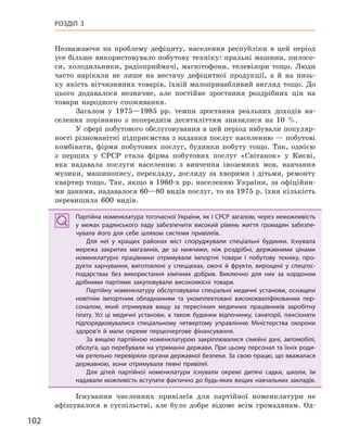 102
РОЗДІЛ 3
Незважаючи на проблему дефіциту, населення республіки в цей період
усе більше використовувало побутову техніку: пральні машини, пилосо-
си, холодильники, радіоприймачі, магнітофони, телевізори тощо. Люди
часто нарікали не лише на нестачу дефіцитної продукції, а й на низь-
ку якість вітчизняних товарів, їхній малопривабливий вигляд тощо. До
цього додавалося незначне, але постійне зростання роздрібних цін на
товари народного споживання.
Загалом у 1975—1985 рр. темпи зростання реальних доходів на-
селення порівняно з попереднім десятиліттям знизилися на 10 %.
У сфері побутового обслуговування в цей період набували популяр-
ності різноманітні підприємства з надання послуг населенню — побутові
комбінати, фірми побутових послуг, будинки побуту тощо. Так, однією
з перших у СРСР стала фірма побутових послуг «Світанок» у Києві,
яка надавала послуги населенню з вивчення іноземних мов, навчання
музики, машинопису, перекладу, догляду за хворими і дітьми, ремонту
квартир тощо. Так, якщо в 1960-х рр. населенню України, за офіційни-
ми даними, надавалося 60—80 видів послуг, то на 1975 р. їхня кількість
перевищила 600 видів.
Партійна номенклатура тогочасної України, як і СРСР загалом, через неможливість
у  межах радянського ладу забезпечити високий рівень життя громадян забезпе-
чувала його для себе шляхом системи привілеїв.
Для неї у  кращих районах міст споруджували спеціальні будинки. Існувала
мережа закритих магазинів, де за нижчими, ніж роздрібні, державними цінами
номенклатурні працівники отримували імпортні товари і  побутову техніку, про-
дукти харчування, виготовлені у  спеццехах, овочі й  фрукти, вирощені у  спецгос-
подарствах без використання хімічних добрив. Виключно для них за кордоном
дрібними партіями закуповували високоякісні товари.
Партійну номенклатуру обслуговували спеціальні медичні установи, оснащені
новітнім імпортним обладнанням та укомплектовані висококваліфікованим пер-
соналом, який отримував вищу за пересічних медичних працівників заробітну
плату. Усі ці медичні установи, а  також будинки відпочинку, санаторії, пансіонати
підпорядковувалися спеціальному четвертому управлінню Міністерства охорони
здоров’я й  мали окреме першочергове фінансування.
За вищою партійною номенклатурою закріплювалися сімейні дачі, автомобілі,
обслуга, що перебували на утриманні держави. При цьому персонал та їхніх роди-
чів ретельно перевіряли органи державної безпеки. За свою працю, що вважалася
державною, вони отримували певні привілеї.
Для дітей партійної номенклатури існували окремі дитячі садки, школи, їм
надавали можливість вступати фактично до будь-яких вищих навчальних закладів.
Існування численних привілеїв для партійної номенклатури не
афішувалося в суспільстві, але було добре відоме всім громадянам. Од-
Партійна номенклатура тогочасної України, як і СРСР загалом, через неможливість
у  межах радянського ладу забезпечити високий рівень життя громадян забезпе-
чувала його для себе шляхом системи привілеїв.
Для неї у  кращих районах міст споруджували спеціальні будинки. Існувала
мережа закритих магазинів, де за нижчими, ніж роздрібні, державними цінами
номенклатурні працівники отримували імпортні товари і  побутову техніку, про-
дукти харчування, виготовлені у  спеццехах, овочі й  фрукти, вирощені у  спецгос-
подарствах без використання хімічних добрив. Виключно для них за кордоном
дрібними партіями закуповували високоякісні товари.
Партійну номенклатуру обслуговували спеціальні медичні установи, оснащені
новітнім імпортним обладнанням та укомплектовані висококваліфікованим пер-
соналом, який отримував вищу за пересічних медичних працівників заробітну
плату. Усі ці медичні установи, а  також будинки відпочинку, санаторії, пансіонати
підпорядковувалися спеціальному четвертому управлінню Міністерства охорони
здоров’я й  мали окреме першочергове фінансування.
За вищою партійною номенклатурою закріплювалися сімейні дачі, автомобілі,
обслуга, що перебували на утриманні держави. При цьому персонал та їхніх роди-
чів ретельно перевіряли органи державної безпеки. За свою працю, що вважалася
державною, вони отримували певні привілеї.
Для дітей партійної номенклатури існували окремі дитячі садки, школи, їм
надавали можливість вступати фактично до будь-яких вищих навчальних закладів.
 