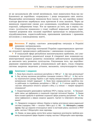 103
§ 13.  Зміни у  складі та соціальній структурі населення
ні це засуджували або потай висміювали, інші намагалися будь-що на-
близитися до партійних «кормушок» і  дещо покращити своє життя.
Надзвичайно негативним чинником було також те, що партійна номен-
клатура фактично перебувала поза критикою й  поза законом. Через це
виникали сприятливі умови для зловживань службовим становищем,
корупції, хабарництва тощо. Усе це призвело до того, що в  період «за-
стою» суспільство опинилося у  стані глибокої моральної кризи, спри-
чиненої розривом між гаслами партійної пропаганди та  аморальністю,
підлабузництвом, користолюбством, прихованим цинізмом і  правовим
нігілізмом у  повсякденному житті.
!
Висновки. У період «застою» демографічна ситуація в  Україні
­
невпинно погіршувалася.

 Соціальну структуру тогочасної України характеризувало зростан-
ня кількості промислового робітництва і  зменшення селянства.

 У соціальній сфері республіки накопичувалися проблеми, які уна-
очнювали нездатність радянської влади й  створеної нею командно-ад-
міністративної моделі розвитку економіки забезпечувати відповідний
до викликів часу розвиток суспільства. Свідченням того, що партійно-
державне керівництво країни усвідомлювало цей факт, стала створена
система закритих медичних установ, магазинів, спецгосподарств тощо.
?
	
Запитання і  завдання
Š
Š
1. Якою була кількість населення республіки в 1989 р.? 2. Що таке депопуляція? 
3.  Яку частину населення республіки становили селяни в  1985  р.? 4.  Яку части-
ну національного доходу України в  цей період використовували на задоволення
матеріальних потреб трудящих? 5.  Якою була середньомісячна заробітна пла-
та робітників та службовців республіки в  1980  р.? 6.  У  скільки разів у  період
«застою» збільшилася кількість грошей в  обігу, а  у скільки  — товарів народного
споживання?
Ž
Ž 7. Охарактеризуйте демографічні проблеми УРСР у період «застою». 8. Проаналі-
зуйте зміни, що відбувалися в  соціальній структурі тогочасної України. 9.  Якими
були основні здобутки й проблеми соціальної сфери розвитку республіки? 10. Які
зміни відбувалися у  сферах охорони здоров’я, торгівлі та побутового обслугову-
вання?

 11. Продовжте складання таблиці «Україна в період загострення кризи радянської
системи (середина 1960  — початок 1980-х  рр.)» (с. 88). 12.  Обговоріть у  малих
групах. Про що свідчили етносоціальні зміни та життєвий рівень населення в УРСР
доби «застою»? Обґрунтуйте свою відповідь.

 13. Якими, на вашу думку, могли бути шляхи подолання розглянутих проблем роз-
витку етносоціальної сфери України в період «застою»? Обґрунтуйте свою відповідь.
 