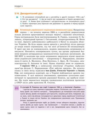 104
РОЗДІЛ 3
§14.  Дисидентський рух
� 1.  Як розвивався опозиційний рух у  республіці в  другій половині 1950-х  рр.?
2. Хто такі дисиденти? 3. Що ви знаєте про зародження в Україні дисидентсько-
го руху? 4.  Якими були особливості «шістдесятництва» як опозиційного руху?
5.  Назвіть характерні риси відносин між державою та церквою в  період хрущов-
ської «відлиги».
1
активізація українського національно-визвольного руху. Наприкінці
серпня — на початку вересня 1965 р. в республіці заарештували
кілька десятків представників молодої творчої і наукової інтелігенції.
Серед постраждалих були мистецтвознавець Б. Горинь, художник О. За-
ливаха, літературний критик І. Світличний, літературознавець М. Косів
та інші. Арешти здійснювалися здебільшого в Києві та західних облас-
тях України. Це була перша хвиля арештів у республіці після приходу
до влади нового керівництва, під час якої ув’язнили 25 опозиціонерів.
У пресі про них не повідомлялося, жодних звинувачень затриманим не
висували. Натомість поширювалися чутки, що органи державної без-
пеки викрили антирадянську націоналістичну підпільну організацію. До
ЦК КПУ із запитами про долю затриманих зверталися відомі представ-
ники української інтелігенції — кінорежисер С. Параджанов, письмен-
ники й поети А. Малишко, Ліна Костенко, І. Драч, М. Стельмах, авіа-
конструктор О. Антонов та інші. Однак відповіді вони не отримали.
4  вересня 1965  р. у київському кінотеатрі «Україна» відбулася
прем’єра фільму С. Параджанова «Тіні забутих предків». На початку
сеансу зі своїх місць підвелися Іван Дзюба, В’ячеслав Чорновіл та Василь
Стус, які повідомили аудиторії, що в Україні відбуваються арешти іна-
комислячих. У залі виникло хвилювання, припинене зусиллями адмі-
ністрації та працівників органів державної безпеки, що прибули пізні-
ше. Ця подія вважається першим громадським політичним протестом
у СРСР після доби правління Й. Сталіна.
Зі спогадів М.  Роженка про події 4  вересня 1965  р. у  кінотеатрі «Україна»
І раптом на сцену піднялася худорлява людина. Оголосили, що слово надається
Івану Дзюбі. Зал помітно хитнувся… Приєднавшись до попередніх виступів щодо
оцінки фільму, Дзюба несподівано для присутніх, зокрема для мене, повідомив, що,
на жаль, свято від фільму потьмарюється арештами серед української інтелігенції
у  Львові та інших містах України. Це повідомлення викликало шок. Принишкли
актори, заціпенів зал.
Хтось із адміністраторів підбіг до Дзюби, почав забирати мікрофон, підштов-
хуючи Дзюбу до краю сцени. «Це провокація!»  — почулися вигуки, а  Дзюба на
краю сцени, мало не падаючи з  неї в  зал, продовжував щось говорити. Зал за-
хвилювався.
Зі спогадів М.  Роженка про події 4  вересня 1965  р. у  кінотеатрі «Україна»
І раптом на сцену піднялася худорлява людина. Оголосили, що слово надається
Івану Дзюбі. Зал помітно хитнувся… Приєднавшись до попередніх виступів щодо
оцінки фільму, Дзюба несподівано для присутніх, зокрема для мене, повідомив, що,
на жаль, свято від фільму потьмарюється арештами серед української інтелігенції
у  Львові та інших містах України. Це повідомлення викликало шок. Принишкли
актори, заціпенів зал.
Хтось із адміністраторів підбіг до Дзюби, почав забирати мікрофон, підштов-
хуючи Дзюбу до краю сцени. «Це провокація!»  — почулися вигуки, а  Дзюба на
краю сцени, мало не падаючи з  неї в  зал, продовжував щось говорити. Зал за-
хвилювався.
 