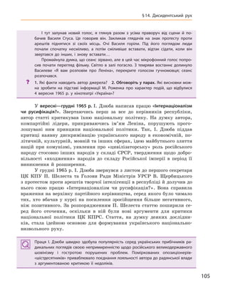 105
§14.  Дисидентський рух
І тут залунав новий голос, я  глянув разом з  усіма праворуч від сцени й  по-
бачив Василя Стуса. Це говорив він. Закликав глядачів на знак протесту проти
арештів піднятися зі своїх місць. Очі Василя горіли. Під його поглядом люди
почали спочатку несміливо, а  потім сміливіше вставати, відтак сідати, коли він
звертався до інших, і  знову вставати…
Промайнула думка, що сеанс зірвано, але в цей час мікрофонний голос попро-
сив почати перегляд фільму. Світло в  залі погасло. З  темряви востаннє долинуло
Василеве «Я вам розповім про Леніна», перекрите голосом гучномовця; сеанс
розпочався.
? 1. Які факти наводить автор джерела? 2. Обговоріть у парах. Які висновки мож-
на зробити на підставі інформації М.  Роженка про характер подій, що відбулися
4  вересня 1965  р. у  кінотеатрі «Україна»?
У вересні—грудні 1965 р. І. Дзюба написав працю «Інтернаціоналізм
чи русифікація?». Звертаючись перш за все до керівників республіки,
автор статті критикував їхню національну політику. На думку автора,
компартійні лідери, прикриваючись ім’ям Леніна, порушують прого-
лошувані ним принципи національної політики. Так, І. Дзюба піддав
критиці наявну дискримінацію українського народу в економічній, по-
літичній, культурній, мовній та інших сферах, ідею майбутнього злиття
націй при комунізмі, уявлення про «цивілізаторську» роль російського
народу стосовно інших народів у складі СРСР, твердження щодо добро-
вільності «входження» народів до складу Російської імперії в період її
виникнення й розширення.
У грудні 1965 р. І. Дзюба звернувся з листом до першого секретаря
ЦК КПУ П. Шелеста та Голови Ради Міністрів УРСР В. Щербицького
з протестом проти арештів творчої інтелігенції в республіці й долучив до
нього свою працю «Інтернаціоналізм чи русифікація?». Вона справила
враження на верхівку партійного керівництва, серед якого було чимало
тих, хто вбачав у курсі на посилення зросійщення більше негативного,
ніж позитивного. За розпорядженням П. Шелеста статтю поширили се-
ред його оточення, оскільки в ній були нові аргументи для критики
національної політики ЦК КПРС. Стаття, на думку деяких дослідни-
ків, стала ідейною основою для формування українського національно-
визвольного руху.
Праця І.  Дзюби швидко здобула популярність серед українських прибічників ра-
дикальних поглядів своєю непримиренністю щодо російського великодержавного
шовінізму і  гостротою порушених проблем. Поміркованих опозиціонерів-
«шістдесятників» приваблювало поєднання лояльності автора до радянської влади
з  аргументованою критикою її недоліків.
І тут залунав новий голос, я  глянув разом з  усіма праворуч від сцени й  по-
бачив Василя Стуса. Це говорив він. Закликав глядачів на знак протесту проти
арештів піднятися зі своїх місць. Очі Василя горіли. Під його поглядом люди
почали спочатку несміливо, а  потім сміливіше вставати, відтак сідати, коли він
звертався до інших, і  знову вставати…
Промайнула думка, що сеанс зірвано, але в цей час мікрофонний голос попро-
сив почати перегляд фільму. Світло в  залі погасло. З  темряви востаннє долинуло
Василеве «Я вам розповім про Леніна», перекрите голосом гучномовця; сеанс
розпочався.
? 1. Які факти наводить автор джерела? 2. Обговоріть у парах. Які висновки мож-
на зробити на підставі інформації М.  Роженка про характер подій, що відбулися
4  вересня 1965  р. у  кінотеатрі «Україна»?
Праця І.  Дзюби швидко здобула популярність серед українських прибічників ра-
дикальних поглядів своєю непримиренністю щодо російського великодержавного
шовінізму і  гостротою порушених проблем. Поміркованих опозиціонерів-
«шістдесятників» приваблювало поєднання лояльності автора до радянської влади
з  аргументованою критикою її недоліків.
 